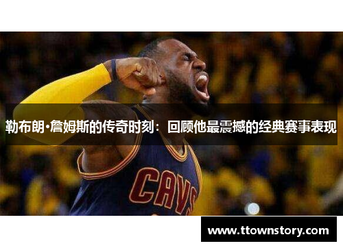 勒布朗·詹姆斯的传奇时刻：回顾他最震撼的经典赛事表现